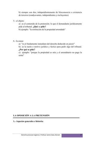 b) siempre son dos; independientemente de litisconsorcio o existencia
      de terceros (coadyuvantes, independientes y excluyentes)

5.- el objeto:
       a) es el contenido de la pretensión. lo que el demandante jurídicamente
       pide al tribunal. ¿Qué se pide?
       b) ejemplo: "la restitución de la propiedad arrendada"




6.- la causa:
        a) "es el fundamento inmediato del derecho deducido en juicio"
        b) es la razón o motivo jurídico y factico para pedir algo del tribunal.
        ¿Por qué se pide?
        c) ejemplo: "porque la propiedad es mía y el arrendatario no pago la
        renta"




LA OPOSICIÓN A LA PRETENSIÓN

1.- Aspectos generales e historia:




         Derecho procesal orgánico. Profesor Jaime Salas Astraín.             17
 
