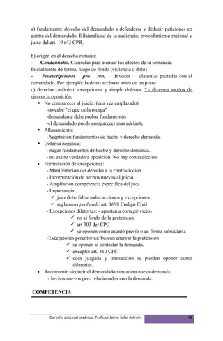 a) fundamento: derecho del demandado a defenderse y deducir peticiones en
contra del demandado. Bilateralidad de la audiencia; procedimiento racional y
justo del art. 19 n°3 CPR.

b) origen en el derecho romano:
- Condannatio. Clausulas para atenuar los efectos de la sentencia.
Inicialmente de forma, luego de fondo (violencia o dolo)
-     Proescripciones pro reo.            Invocar      clausulas pactadas con el
demandado. Por ejemplo: la de no accionar antes de un plazo
c) derecho canónico: excepciones y simple defensa. 2.- diversos modos de
ejercer la oposición:
    No comparecer al juicio: (una vez emplazado)
        -no cabe "el que calla otorga"
        -demandante debe probar fundamentos
        -el demandado puede comparecer mas adelante
    Allanamiento:
        -Aceptación fundamentos de hecho y derecho demanda.
    Defensa negativa:
        - negar fundamentos de hecho y derecho demanda.
        - no existe verdadera oposición. No hay contradicción
    Formulación de excepciones:
        - Manifestación del derecho a la contradicción
        - Incorporación de hechos nuevos al juicio
        - Ampliación competencia específica del juez
        - Importancia:
            juez debe fallar todas acciones y excepciones.
            regla onus probandi: art. 1698 Código Civil
        - Excepciones dilatorias: - apuntan a corregir vicios
                      no al fondo de la pretensión
                      art 303 del CPC
                      se oponen como asunto previo o en forma subsidiaria
        -Excepciones perentorias: buscan enervar la pretensión
                   se oponen al contestar la demanda.
                   excepto: art. 310 CPC
                   cosa juzgada y transacción se pueden oponer como
                      dilatorias.
    Reconvenir: deducir el demandado verdadera nueva demanda.
         - hechos nuevos pero relacionados con la demanda.

COMPETENCIA



         Derecho procesal orgánico. Profesor Jaime Salas Astraín.             18
 