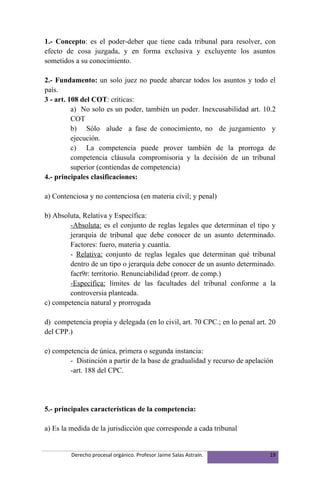 1.- Concepto: es el poder-deber que tiene cada tribunal para resolver, con
efecto de cosa juzgada, y en forma exclusiva y excluyente los asuntos
sometidos a su conocimiento.

2.- Fundamento: un solo juez no puede abarcar todos los asuntos y todo el
país.
3 - art. 108 del COT: críticas:
          a) No solo es un poder, también un poder. Inexcusabilidad art. 10.2
          COT
          b) Sólo alude a fase de conocimiento, no de juzgamiento y
          ejecución.
          c) La competencia puede prover también de la prorroga de
          competencia cláusula compromisoria y la decisión de un tribunal
          superior (contiendas de competencia)
4.- principales clasificaciones:

a) Contenciosa y no contenciosa (en materia civil; y penal)

b) Absoluta, Relativa y Específica:
        -Absoluta: es el conjunto de reglas legales que determinan el tipo y
        jerarquía de tribunal que debe conocer de un asunto determinado.
        Factores: fuero, materia y cuantía.
        - Relativa: conjunto de reglas legales que determinan qué tribunal
        dentro de un tipo o jerarquía debe conocer de un asunto determinado.
        fact9r: territorio. Renunciabilidad (prorr. de comp.)
        -Específica: límites de las facultades del tribunal conforme a la
        controversia planteada.
c) competencia natural y prorrogada

d) competencia propia y delegada (en lo civil, art. 70 CPC.; en lo penal art. 20
del CPP.)

e) competencia de única, primera o segunda instancia:
        - Distinción a partir de la base de gradualidad y recurso de apelación
        -art. 188 del CPC.




5.- principales características de la competencia:

a) Es la medida de la jurisdicción que corresponde a cada tribunal


         Derecho procesal orgánico. Profesor Jaime Salas Astraín.             19
 