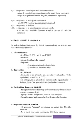 b) La competencia cobra importancia en dos momentos:
       - etapa de conocimiento: demanda cabe sólo ante tribunal competente
       - etapa de juzgamiento: límites del juez (competencia específica)

c) La competencia es de origen constitucional:
        - art. 77 CPR requiere ley orgánica constitucional.
d) La competencia es divisible
e) La competencia es la garantía de una sentencia valida.
        - no de una sentencia favorable (requiere prueba del derecho
        sustantivo)


6.- Reglas generales de competencia

Se aplican independientemente del tipo de competencia de que se trate, una
vez determinado el tribunal.

a.- Inexcusabilidad:
           -Art. 76 inc. 2º CPR y art 10 inc. 2º COT
           - Pasividad
           -integración del derecho procesal
           -Requisitos:
                      a) se requiere competencia absoluta;
                      b) solicitud de acuerdo a la ley
b.- Prevención:
           -Art. 112 COT
           -Aplicación a los tribunales unipersonales y colegiados. (Corte
           Apelaciones. Art.69 inc. 4º COT)
           -Sin embargo, no se aplica: Corte Suprema (salas especializadas) y
           Tribunal Juicio Oral (procedimiento distribución de causas)

c.- Radicación o fijeza -Art. 109 COT
           - Se requiere tribunal absoluta y relativamente competente (incluye
           prorroga expresa o tácita)
           - Ejemplo cambio competencia juez San José Mariquina
           -Excepción a esta regla: acumulación o desacumulación autos.


d.- Regla de Grado Art. 110 COT
           - El concepto "instancia" se entiende en sentido lato. No sólo
           apelación.
           - No se puede prorrogarla competencia del tribunal superior

         Derecho procesal orgánico. Profesor Jaime Salas Astraín.           20
 