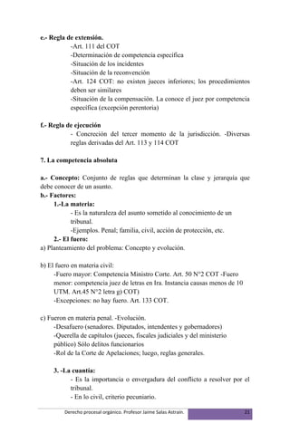 e.- Regla de extensión.
           -Art. 111 del COT
           -Determinación de competencia específica
           -Situación de los incidentes
           -Situación de la reconvención
           -Art. 124 COT: no existen jueces inferiores; los procedimientos
           deben ser similares
           -Situación de la compensación. La conoce el juez por competencia
           específica (excepción perentoria)

f.- Regla de ejecución
           - Concreción del tercer momento de la jurisdicción. -Diversas
           reglas derivadas del Art. 113 y 114 COT

7. La competencia absoluta

a.- Concepto: Conjunto de reglas que determinan la clase y jerarquía que
debe conocer de un asunto.
b.- Factores:
     1.-La materia:
            - Es la naturaleza del asunto sometido al conocimiento de un
            tribunal.
            -Ejemplos. Penal; familia, civil, acción de protección, etc.
     2.- El fuero:
a) Planteamiento del problema: Concepto y evolución.

b) El fuero en materia civil:
     -Fuero mayor: Competencia Ministro Corte. Art. 50 N°2 COT -Fuero
     menor: competencia juez de letras en Ira. Instancia causas menos de 10
     UTM. Art.45 N°2 letra g) COT)
     -Excepciones: no hay fuero. Art. 133 COT.

c) Fueron en materia penal. -Evolución.
     -Desafuero (senadores. Diputados, intendentes y gobernadores)
     -Querella de capítulos (jueces, fiscales judiciales y del ministerio
     público) Sólo delitos funcionarios
     -Rol de la Corte de Apelaciones; luego, reglas generales.

     3. -La cuantía:
           - Es la importancia o envergadura del conflicto a resolver por el
           tribunal.
           - En lo civil, criterio pecuniario.

         Derecho procesal orgánico. Profesor Jaime Salas Astraín.             21
 
