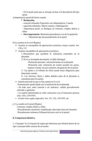 - En lo penal, pena que se arriesga en base a la descripción del tipo
           penal.
a) Importancia actual del factor cuantía.
          Declinación:
           - creación tribunales Especiales con independencia. Cuantía
           - supresión tribunales. Menor cuantía y subdelegación
           - Importancia penal: se distingue en crímenes, simples delitos y
           faltas
          Otra importancia: Determina procedencia o no de la apelación.
                - Determina tipo de procedimiento en lo penal.

b) La cuantía en lo civil (Reglas)
    Asuntos no susceptibles de apreciación económica: mayor cuantía. Art.
       130 y 131
    Asuntos susceptibles de apreciación económica:
           1.-Documentos que acrediten la valoración contenidos en la
           demanda.
           2.-Si no se acompaña documento, se debe distinguir:
                   -Pretensión personal: valoración hecha en la demanda
                   -Pretensión real: valoración de común acuerdo las partes,
                   expresa o tácita; en caso contrario, designación de un perito.
           3.- Las partes o el tribunal de oficio puede hacer diligencias para
           determinar cuantía
           4.- Los intereses, frutos y daños debidos antes de la demanda se
           consideran para la cuantía
    Instante procesal en que se fija cuantía en lo civil.
     -Normalmente queda fijada con la notificación de la demanda.
     - En todo caso, antes citación a oír sentencia: validez procedimiento
     utilizado y apelación.
     - La cuantía determinada no sufre variaciones con el transcurso proceso
     (Art. 128 y 129 COT)
    Existen otras reglas especiales: Art. 121, 122, 126 COT, etc.


c) La cuantía en lo penal (Reglas)
    Crímenes, simples delitos y faltas
    -Procedimientos monitorio, simplificado, abreviado (Juez de Garantía)
    .Procedimiento ordinario (Tribunal del juicio oral en lo penal)

8. Competencia Relativa.

1.- Concepto: Es el conjunto de reglas que determina qué tribunal dentro de un
tipo o jerarquía debe conocer de un asunto.

         Derecho procesal orgánico. Profesor Jaime Salas Astraín.             22
 