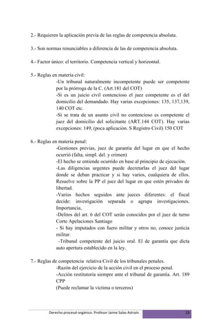 2.- Requieren la aplicación previa de las reglas de competencia absoluta.

3.- Son normas renunciables a diferencia de las de competencia absoluta.

4.- Factor único: el territorio. Competencia vertical y horizontal.

5.- Reglas en materia civil:
             -Un tribunal naturalmente incompetente puede ser competente
             por la prórroga de la C. (Art.181 del COT)
             -Si es un juicio civil contencioso el juez competente es el del
             domicilio del demandado. Hay varias excepciones: 135, 137,139,
             140 COT etc.
             -Si se trata de un asunto civil no contencioso es competente el
             juez del domicilio del solicitante (ART.144 COT). Hay varias
             excepciones: 149, (poca aplicación. S Registro Civil) 150 COT

6.- Reglas en materia penal:
             -Gestiones previas, juez de garantía del lugar en que el hecho
             ocurrió (falta, simpl. del. y crimen)
             -El hecho se entiende ocurrido en base al principio de ejecución.
             -Las diligencias urgentes puede decretarlas el juez del lugar
             donde se deban practicar y si hay varios, cualquiera de ellos.
             Resuelve sobre la PP el juez del lugar en que estén privados de
             libertad.
             -Varios hechos seguidos ante jueces diferentes: el fiscal
             decide: investigación separada o agrupa investigaciones.
             Importancia,
             -Delitos del art. 6 del COT serán conocidos por el juez de turno
             Corte Apelaciones Santiago
             - Si hay imputados con fuero militar y otros no, conoce justicia
             militar.
               -Tribunal competente del juicio oral. El de garantía que dicta
             auto apertura establecido en la ley.

7.- Reglas de competencia relativa Civil de los tribunales penales.
             -Razón del ejercicio de la acción civil en el proceso penal.
             -Acción restitutoria siempre ante el tribunal de garantía. Art. 189
             CPP
             (Puede reclamar la victima o terceros)



         Derecho procesal orgánico. Profesor Jaime Salas Astraín.             23
 