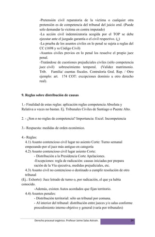 -Pretensión civil reparatoria de la victima o cualquier otra
             pretensión es de competencia del tribunal del juicio oral. (Puede
             solo demandar la victima en contra imputado)
             -La acción civil indemnizatoria acogida por el TOP se debe
             ejecutar ante el juzgado garantía o el civil respectivo. (¿)
             -La prueba de los asuntos civiles en lo penal se sujeta a reglas del
             CC (1698 y ss Código Civil)
             -Asuntos civiles previos en lo penal los resuelve el propio juez
             penal.
             -Tratándose de cuestiones prejudiciales civiles (sólo competencia
             juez civil) sobreseimiento temporal. (Validez matrimonio.
             Trib. Familia/ cuentas fiscales. Contraloría Gral. Rep. / Otro
             ejemplo: art. 174 COT: excepciones dominio u otro derecho
             real).


9. Reglas sobre distribución de causas

1.- Finalidad de estas reglas: aplicación reglas competencia Absoluta y
Relativa a veces no bastan. Ej. Tribunales Civiles de Santiago o Puente Alto.

2. - ¿Son o no reglas de competencia? Importancia: Excel. Incompetencia

3.- Respuesta: medidas de orden económico.

4.- Reglas:
   4.1) Asunto contencioso civil lugar no asiento Corte: Turno semanal
   empezando por el juez más antiguo en categoría
   4.2) Asunto contencioso civil lugar asiento Corte:
         - Distribución a la Presidencia Corte Apelaciones.
         -Excepciones: regla de radicación: causas iniciadas por prepara
         ración de la Vía ejecutiva, medidas prejudiciales, etc.
   4.3) Asunto civil no contencioso o destinado a cumplir resolución de otro
   tribunal
(Ej.: Exhorto): Juez letrado de turno o, por radicación, el que ya había
conocido.
         -Además, existen Autos acordados que fijan territorio.
   4.4) Asuntos penales:
         - Distribución territorial: sólo un tribunal por comuna.
         - Al interior del tribunal: distribución entre jueces y/o salas conforme
         procedimiento interno objetivo y general (varía por tribunales)


         Derecho procesal orgánico. Profesor Jaime Salas Astraín.               24
 