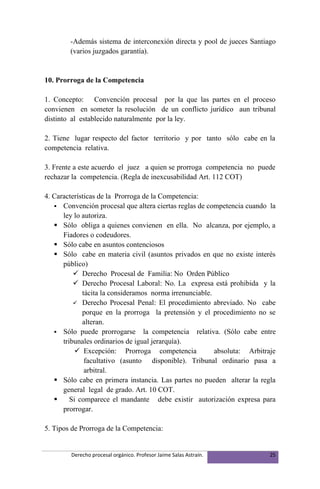 -Además sistema de interconexión directa y pool de jueces Santiago
        (varios juzgados garantía).


10. Prorroga de la Competencia

1. Concepto: Convención procesal por la que las partes en el proceso
convienen en someter la resolución de un conflicto jurídico aun tribunal
distinto al establecido naturalmente por la ley.

2. Tiene lugar respecto del factor territorio y por tanto sólo cabe en la
competencia relativa.

3. Frente a este acuerdo el juez a quien se prorroga competencia no puede
rechazar la competencia. (Regla de inexcusabilidad Art. 112 COT)

4. Características de la Prorroga de la Competencia:
    Convención procesal que altera ciertas reglas de competencia cuando la
      ley lo autoriza.
    Sólo obliga a quienes convienen en ella. No alcanza, por ejemplo, a
      Fiadores o codeudores.
    Sólo cabe en asuntos contenciosos
    Sólo cabe en materia civil (asuntos privados en que no existe interés
      público)
           Derecho Procesal de Familia: No Orden Público
           Derecho Procesal Laboral: No. La expresa está prohibida y la
             tácita la consideramos norma irrenunciable.
           Derecho Procesal Penal: El procedimiento abreviado. No cabe
             porque en la prorroga la pretensión y el procedimiento no se
             alteran.
    Sólo puede prorrogarse la competencia relativa. (Sólo cabe entre
      tribunales ordinarios de igual jerarquía).
           Excepción: Prorroga competencia              absoluta: Arbitraje
              facultativo (asunto disponible). Tribunal ordinario pasa a
              arbitral.
    Sólo cabe en primera instancia. Las partes no pueden alterar la regla
      general legal de grado. Art. 10 COT.
        Si comparece el mandante debe existir autorización expresa para
      prorrogar.

5. Tipos de Prorroga de la Competencia:


        Derecho procesal orgánico. Profesor Jaime Salas Astraín.          25
 