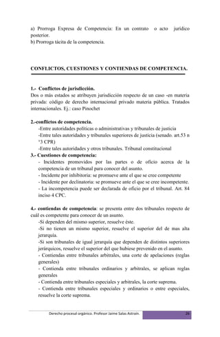 a) Prorroga Expresa de Competencia: En un contrato                  o acto   jurídico
posterior.
b) Prorroga tácita de la competencia.




CONFLICTOS, CUESTIONES Y CONTIENDAS DE COMPETENCIA.


1.- Conflictos de jurisdicción.
Dos o más estados se atribuyen jurisdicción respecto de un caso -en materia
privada: código de derecho internacional privado materia pública. Tratados
internacionales. Ej.: caso Pinochet

2.-conflictos de competencia.
    -Entre autoridades políticas o administrativas y tribunales de justicia
    -Entre tales autoridades y tribunales superiores de justicia (senado. art.53 n
    °3 CPR)
    -Entre tales autoridades y otros tribunales. Tribunal constitucional
3.- Cuestiones de competencia:
    - Incidentes promovidos por las partes o de oficio acerca de la
    competencia de un tribunal para conocer del asunto.
    - Incidente por inhibitoria: se promueve ante el que se cree competente
    - Incidente por declinatoria: se promueve ante el que se cree incompetente.
    - La incompetencia puede ser declarada de oficio por el tribunal. Art. 84
    inciso 4 CPC.

4.- contiendas de competencia: se presenta entre dos tribunales respecto de
cuál es competente para conocer de un asunto.
    -Si dependen del mismo superior, resuelve éste.
    -Si no tienen un mismo superior, resuelve el superior del de mas alta
    jerarquía.
    -Si son tribunales de igual jerarquía que dependen de distintos superiores
    jerárquicos, resuelve el superior del que hubiese prevenido en el asunto.
    - Contiendas entre tribunales arbitrales, una corte de apelaciones (reglas
    generales)
    - Contienda entre tribunales ordinarios y arbitrales, se aplican reglas
    generales
    - Contienda entre tribunales especiales y arbitrales, la corte suprema.
    - Contienda entre tribunales especiales y ordinarios o entre especiales,
    resuelve la corte suprema.


         Derecho procesal orgánico. Profesor Jaime Salas Astraín.                 26
 
