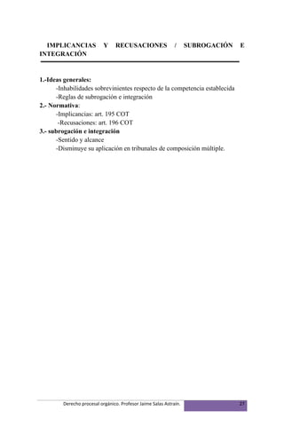 IMPLICANCIAS              Y    RECUSACIONES                 /     SUBROGACIÓN   E
INTEGRACIÓN


1.-Ideas generales:
      -Inhabilidades sobrevinientes respecto de la competencia establecida
      -Reglas de subrogación e integración
2.- Normativa:
      -Implicancias: art. 195 COT
       -Recusaciones: art. 196 COT
3.- subrogación e integración
      -Sentido y alcance
      -Disminuye su aplicación en tribunales de composición múltiple.




         Derecho procesal orgánico. Profesor Jaime Salas Astraín.                 27
 