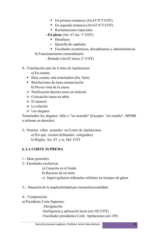  En primera instancia (Art.63 N°2 COT)
                    En segunda instancia (Art.63 N°3 COT)
                    Reclamaciones especiales
                - En pleno (Art. 67 inc. 1º COT)
                    Desafuero
                    Querella de capítulos
                    Facultades económicas, disciplinarias y administrativas
         b) Funcionamiento extraordinario
                - Retardo (Art.62 inciso 2° COT)

4.- Tramitación ante las Cortes de Apelaciones
       a) En cuenta:
     Dese cuenta; sala tramitadora (Ira. Sala)
     Resoluciones de mera sustanciación
       b) Previa vista de la causa:
    1ª Notificación decreto autos en relación
    2ª Colocación causa en tabla
    3ª El anuncio
    4ª La relación
    5ª Los alegatos
Terminados los alegatos: fallo o "en acuerdo" (Excepto: "en estudio", MPMR
o informe en derecho)

5.- Normas sobre acuerdos en Cortes de Apelaciones
      a) Por qué existen (tribunales colegiados)
      b) Reglas. Art. 83 y ss. Del COT

6. LA CORTE SUPREMA

1.- Ideas generales
2.- Facultades exclusivas
              a) Casación en el fondo
              b) Recurso de revisión
              c) Supervigilancia tribunales militares en tiempos de güera

3.- Situación de la inaplicabilidad por inconstitucionalidad.

4.- Composición
a) Presidente Corte Suprema:
               -Designación
              -Inteligencia y aplicación leyes (art.102 COT)
              -Facultades presidentes Corte Apelaciones (art.105)

         Derecho procesal orgánico. Profesor Jaime Salas Astraín.           29
 