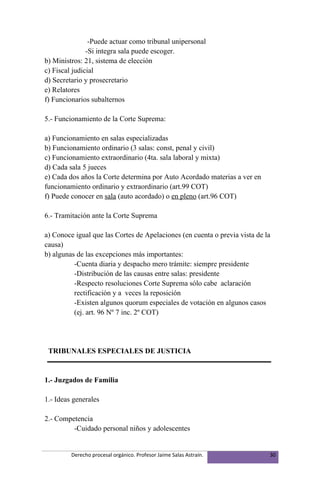 -Puede actuar como tribunal unipersonal
               -Si integra sala puede escoger.
b) Ministros: 21, sistema de elección
c) Fiscal judicial
d) Secretario y prosecretario
e) Relatores
f) Funcionarios subalternos

5.- Funcionamiento de la Corte Suprema:

a) Funcionamiento en salas especializadas
b) Funcionamiento ordinario (3 salas: const, penal y civil)
c) Funcionamiento extraordinario (4ta. sala laboral y mixta)
d) Cada sala 5 jueces
e) Cada dos años la Corte determina por Auto Acordado materias a ver en
funcionamiento ordinario y extraordinario (art.99 COT)
f) Puede conocer en sala (auto acordado) o en pleno (art.96 COT)

6.- Tramitación ante la Corte Suprema

a) Conoce igual que las Cortes de Apelaciones (en cuenta o previa vista de la
causa)
b) algunas de las excepciones más importantes:
          -Cuenta diaria y despacho mero trámite: siempre presidente
          -Distribución de las causas entre salas: presidente
          -Respecto resoluciones Corte Suprema sólo cabe aclaración
          rectificación y a veces la reposición
          -Existen algunos quorum especiales de votación en algunos casos
          (ej. art. 96 Nº 7 inc. 2º COT)




 TRIBUNALES ESPECIALES DE JUSTICIA


1.- Juzgados de Familia

1.- Ideas generales

2.- Competencia
         -Cuidado personal niños y adolescentes


         Derecho procesal orgánico. Profesor Jaime Salas Astraín.           30
 