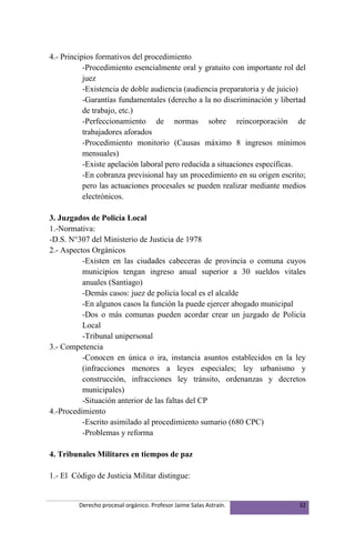 4.- Principios formativos del procedimiento
           -Procedimiento esencialmente oral y gratuito con importante rol del
           juez
           -Existencia de doble audiencia (audiencia preparatoria y de juicio)
           -Garantías fundamentales (derecho a la no discriminación y libertad
           de trabajo, etc.)
           -Perfeccionamiento de normas sobre reincorporación de
           trabajadores aforados
           -Procedimiento monitorio (Causas máximo 8 ingresos mínimos
           mensuales)
           -Existe apelación laboral pero reducida a situaciones específicas.
           -En cobranza previsional hay un procedimiento en su origen escrito;
           pero las actuaciones procesales se pueden realizar mediante medios
           electrónicos.

3. Juzgados de Policía Local
1.-Normativa:
-D.S. N°307 del Ministerio de Justicia de 1978
2.- Aspectos Orgánicos
          -Existen en las ciudades cabeceras de provincia o comuna cuyos
          municipios tengan ingreso anual superior a 30 sueldos vitales
          anuales (Santiago)
          -Demás casos: juez de policía local es el alcalde
          -En algunos casos la función la puede ejercer abogado municipal
          -Dos o más comunas pueden acordar crear un juzgado de Policía
          Local
          -Tribunal unipersonal
3.- Competencia
          -Conocen en única o ira, instancia asuntos establecidos en la ley
          (infracciones menores a leyes especiales; ley urbanismo y
          construcción, infracciones ley tránsito, ordenanzas y decretos
          municipales)
          -Situación anterior de las faltas del CP
4.-Procedimiento
          -Escrito asimilado al procedimiento sumario (680 CPC)
          -Problemas y reforma

4. Tribunales Militares en tiempos de paz

1.- El Código de Justicia Militar distingue:


         Derecho procesal orgánico. Profesor Jaime Salas Astraín.           32
 