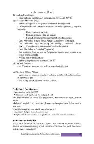    Secretario. art. 42 y 43
b) Los fiscales militares
     - Encargados de tramitación y sustanciación previa. art. 25 y 27
c) Las Cortes Marciales (hay 2)
     - Tribunales especiales colegiados que forman poder judicial
     - Competencia todo territorio nacional en única, primera o segunda
     instancia:
              Única instancia (Art. 60)
              Primera instancia (Rec. de queja)
              Segunda instancia (resoluciones trib. institucionales)
     - Corte Marcial de ejército fuerza Aérea y Carabineros (Santiago)
    Dos       ministros de Corte de Ap. de Santiago, auditores orales
       FACH y carabineros y un coronel de justicia del ejército.
     - Corte Marcial de la Armada (Valparaíso)
    Dos ministros Corte de Ap. de Valparaíso, Auditor gral. armada y un
       oficial general armada.
     - Preside ministro más antiguo
     - Tribunal unipersonal de excepción. art. 59
d) La Corte Suprema
     - art. 70-a (corte suprema más auditor general del ejército)

e) Ministerio Público Militar
    - representa los intereses sociales y militares ante los tribunales militares
    en tiempos de paz.
    - arts. 70-b y 70-c Código de Justicia Militar.


5.- Tribunal Constitucional
-Se potencia a partir de 2005
-Autónomo e independiente del poder judicial
-No cabe recursos en contra sus resoluciones. Sólo errores de hecho ante él
mismo.
-Tribunal colegiado (10) conoce en pleno o en sala dependiendo de los asuntos
que trate
-Constitucionalidad ante y post promulgación ley
-Inaplicabilidad por inconstitucionalidad
-Ampliación de sus facultades respecto del control de constitucionalidad.

6.- Tribunales Sanitarios
-Directores Servicios de Salud o Director del Instituto de salud Pública:
instruir sumarios sanitarios y aplicar sanciones. Sanciones se pueden reclamar
ante juez civil competente.

         Derecho procesal orgánico. Profesor Jaime Salas Astraín.             34
 