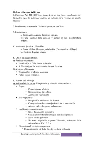 11. Los tribunales Arbitrales
1. Concepto: Art- 222 COT “Los jueces árbitros son jueces nombrados por
las partes, o por la autoridad judicial en subsidio para resolver un asunto
litigioso”

2. Fundamento: Autonomía. Voluntad partes en conflicto.

3. Limitaciones:
         a) Prohibición en casos de interés público.
         b) Tiene facultad para conocer y juzgar, no para ejecutar (falta
         imperio)

4. Naturaleza jurídica. (Discutida)
        a) Orden público. Detentan jurisdicción. (Funcionarios públicos)
        b) Contrato de orden privado

5. Clases de jueces árbitros.
a) Árbitros de derecho:
    Tramitación y fallo: jueces ordinarios
    A falta designación se reputan árbitros de derecho.
b) Árbitros arbitradores
    Tramitación: prudencia y equidad
    Fallo: jueces ordinarios

6. Fuentes del arbitraje.
a) Voluntad de las partes: Compromiso y cláusula compromisoria
    Etapas:
               Convención de arbitraje
               Nombramiento del árbitro
               Aceptación y juramento
    El Compromiso:
               Designación nominativa del árbitro
               Cualquier impedimento deja sin efecto la convención
               Alcanza sólo a las partes del contrato.
    La cláusula compromisoria:
               No es designación nominativa
               Cualquier impedimento obliga a nueva designación
               No es intuito personae
               No tiene regulación expresa: Tribunales, autonomía de la
                 voluntad (Art. 1545 C.C.)
    Elementos del contrato compromiso:
         1ª Consentimiento. A falta de éste: Justicia ordinaria

        Derecho procesal orgánico. Profesor Jaime Salas Astraín.           36
 