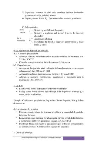 2ª Capacidad: Menores de edad sólo nombrar árbitros de derecho
             y con autorización judicial, mixtos.
          3ª Objeto y causa lícitos. Ej.: Que verse sobre materias prohibidas.




          4ª Solemnidades:
       De la        Nombre y apellidos de las partes
       esencia
                    Nombre y apellidos del árbitro ( si es de derecho,
                      abogado)
    De la           Asunto del arbitraje
    naturaleza
                    Facultades de derecho, lugar del compromiso y plazo
                      (máx. 2 años)

b) La Resolución Judicial, en subsidio.
 b.1. Casos de procedencia:
     Arbitraje forzoso cuando no existe acuerdo unánime de las partes. Art.
      232 inc. 1º COT
     Cláusula compromisoria a falta de acuerdo de las partes.
b.2 Procedimiento:
     A cargo de las justicia civil ordinaria. (el nombramiento recae en una
      sola persona) Art. 232 inc. 2º COT
     Aplicación reglas de designación de peritos 414 y ss del CPC
     Además se requiere notificación, aceptación y juramento para la
      instalación. Art. 236 COT

c) La Ley
    La ley como fuente indirecta de todo tipo de arbitraje
    La ley como fuente directa del arbitraje. Ella dispone el arbitraje y, a
      veces, quién es el árbitro.

Ejemplo: Conflictos a propósito de Ley sobre Cías de Seguros, S.A. y bolsas
de comercio.

d). La voluntad del testador
     Explicar características de la masa hereditaria y necesidad de partidor
       (arbitraje forzoso)
     La designación de partidor por el causante en vida es valida (testamento
       o instrumento público y exigencias legales. Art. 1324 CC)
     Puede ser dejada sin efecto la designación por todos los consignatarios
       de común acuerdo. (Continuadores legales del causante)

7. Clases de arbitraje.

         Derecho procesal orgánico. Profesor Jaime Salas Astraín.           37
 