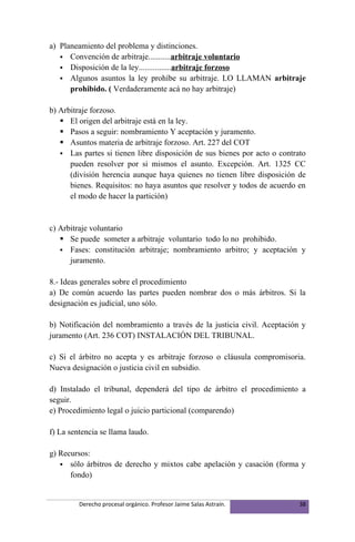 a) Planeamiento del problema y distinciones.
    Convención de arbitraje...........arbitraje voluntario
    Disposición de la ley................arbitraje forzoso
    Algunos asuntos la ley prohíbe su arbitraje. LO LLAMAN arbitraje
      prohibido. ( Verdaderamente acá no hay arbitraje)

b) Arbitraje forzoso.
    El origen del arbitraje está en la ley.
    Pasos a seguir: nombramiento Y aceptación y juramento.
    Asuntos materia de arbitraje forzoso. Art. 227 del COT
    Las partes si tienen libre disposición de sus bienes por acto o contrato
      pueden resolver por si mismos el asunto. Excepción. Art. 1325 CC
      (división herencia aunque haya quienes no tienen libre disposición de
      bienes. Requisitos: no haya asuntos que resolver y todos de acuerdo en
      el modo de hacer la partición)


c) Arbitraje voluntario
    Se puede someter a arbitraje voluntario todo lo no prohibido.
    Fases: constitución arbitraje; nombramiento arbitro; y aceptación y
      juramento.

8.- Ideas generales sobre el procedimiento
a) De común acuerdo las partes pueden nombrar dos o más árbitros. Si la
designación es judicial, uno sólo.

b) Notificación del nombramiento a través de la justicia civil. Aceptación y
juramento (Art. 236 COT) INSTALACIÓN DEL TRIBUNAL.

c) Si el árbitro no acepta y es arbitraje forzoso o cláusula compromisoria.
Nueva designación o justicia civil en subsidio.

d) Instalado el tribunal, dependerá del tipo de árbitro el procedimiento a
seguir.
e) Procedimiento legal o juicio particional (comparendo)

f) La sentencia se llama laudo.

g) Recursos:
    sólo árbitros de derecho y mixtos cabe apelación y casación (forma y
      fondo)


         Derecho procesal orgánico. Profesor Jaime Salas Astraín.          38
 