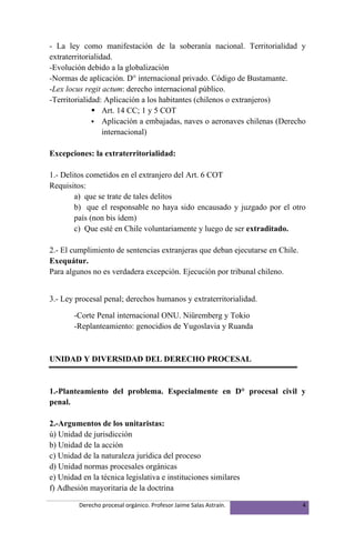 - La ley como manifestación de la soberanía nacional. Territorialidad y
extraterritorialidad.
-Evolución debido a la globalización
-Normas de aplicación. D° internacional privado. Código de Bustamante.
-Lex locus regit actum: derecho internacional público.
-Territorialidad: Aplicación a los habitantes (chilenos o extranjeros)
               Art. 14 CC; 1 y 5 COT
               Aplicación a embajadas, naves o aeronaves chilenas (Derecho
                  internacional)

Excepciones: la extraterritorialidad:

1.- Delitos cometidos en el extranjero del Art. 6 COT
Requisitos:
        a) que se trate de tales delitos
        b) que el responsable no haya sido encausado y juzgado por el otro
        país (non bis ídem)
        c) Que esté en Chile voluntariamente y luego de ser extraditado.

2.- El cumplimiento de sentencias extranjeras que deban ejecutarse en Chile.
Exequátur.
Para algunos no es verdadera excepción. Ejecución por tribunal chileno.


3.- Ley procesal penal; derechos humanos y extraterritorialidad.

       -Corte Penal internacional ONU. Niüremberg y Tokio
       -Replanteamiento: genocidios de Yugoslavia y Ruanda



UNIDAD Y DIVERSIDAD DEL DERECHO PROCESAL


1.-Planteamiento del problema. Especialmente en D° procesal civil y
penal.

2.-Argumentos de los unitaristas:
ú) Unidad de jurisdicción
b) Unidad de la acción
c) Unidad de la naturaleza jurídica del proceso
d) Unidad normas procesales orgánicas
e) Unidad en la técnica legislativa e instituciones similares
f) Adhesión mayoritaria de la doctrina

         Derecho procesal orgánico. Profesor Jaime Salas Astraín.              4
 