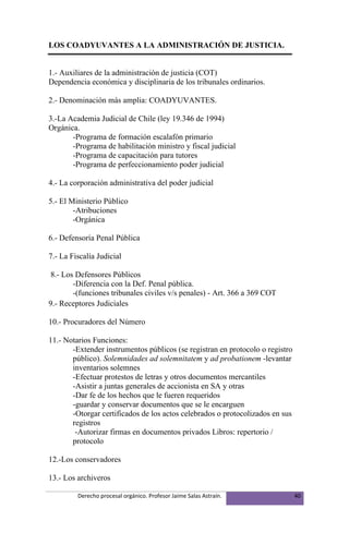 LOS COADYUVANTES A LA ADMINISTRACIÓN DE JUSTICIA.


1.- Auxiliares de la administración de justicia (COT)
Dependencia económica y disciplinaria de los tribunales ordinarios.

2.- Denominación más amplia: COADYUVANTES.

3.-La Academia Judicial de Chile (ley 19.346 de 1994)
Orgánica.
       -Programa de formación escalafón primario
       -Programa de habilitación ministro y fiscal judicial
       -Programa de capacitación para tutores
       -Programa de perfeccionamiento poder judicial

4.- La corporación administrativa del poder judicial

5.- El Ministerio Público
        -Atribuciones
        -Orgánica

6.- Defensoría Penal Pública

7.- La Fiscalía Judicial

 8.- Los Defensores Públicos
        -Diferencia con la Def. Penal pública.
        -(funciones tribunales civiles v/s penales) - Art. 366 a 369 COT
9.- Receptores Judiciales

10.- Procuradores del Número

11.- Notarios Funciones:
       -Extender instrumentos públicos (se registran en protocolo o registro
       público). Solemnidades ad solemnitatem y ad probationem -levantar
       inventarios solemnes
       -Efectuar protestos de letras y otros documentos mercantiles
       -Asistir a juntas generales de accionista en SA y otras
       -Dar fe de los hechos que le fueren requeridos
       -guardar y conservar documentos que se le encarguen
       -Otorgar certificados de los actos celebrados o protocolizados en sus
       registros
        -Autorizar firmas en documentos privados Libros: repertorio /
       protocolo

12.-Los conservadores

13.- Los archiveros

         Derecho procesal orgánico. Profesor Jaime Salas Astraín.              40
 