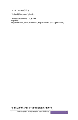 14- Los consejos técnicos

15.- Los bibliotecarios judiciales

16.- Los abogados (Art. 520 COT)
-requisitos
-responsabilidad (penal, disciplinaria, responsabilidad civil; y profesional)




NORMAS COMUNES A TODO PROCEDIMIENTO
         Derecho procesal orgánico. Profesor Jaime Salas Astraín.               41
 