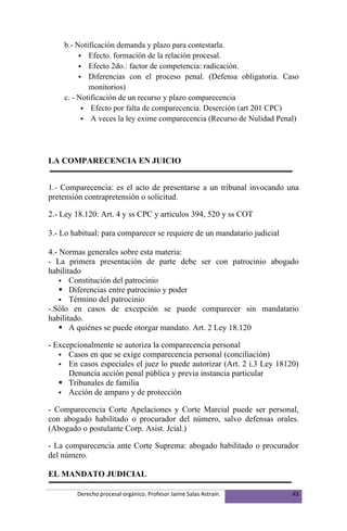 b.- Notificación demanda y plazo para contestarla.
          Efecto. formación de la relación procesal.
          Efecto 2do.: factor de competencia: radicación.
          Diferencias con el proceso penal. (Defensa obligatoria. Caso
            monitorios)
    c. - Notificación de un recurso y plazo comparecencia
           Efecto por falta de comparecencia. Deserción (art 201 CPC)
           A veces la ley exime comparecencia (Recurso de Nulidad Penal)




LA COMPARECENCIA EN JUICIO


1.- Comparecencia: es el acto de presentarse a un tribunal invocando una
pretensión contrapretensión o solicitud.

2.- Ley 18.120: Art. 4 y ss CPC y artículos 394, 520 y ss COT

3.- Lo habitual: para comparecer se requiere de un mandatario judicial

4.- Normas generales sobre esta materia:
- La primera presentación de parte debe ser con patrocinio abogado
habilitado
     Constitución del patrocinio
     Diferencias entre patrocinio y poder
     Término del patrocinio
-.Sólo en casos de excepción se puede comparecer sin mandatario
habilitado.
     A quiénes se puede otorgar mandato. Art. 2 Ley 18.120

- Excepcionalmente se autoriza la comparecencia personal
    Casos en que se exige comparecencia personal (conciliación)
    En casos especiales el juez lo puede autorizar (Art. 2 i.3 Ley 18120)
      Denuncia acción penal pública y previa instancia particular
    Tribunales de familia
    Acción de amparo y de protección

- Comparecencia Corte Apelaciones y Corte Marcial puede ser personal,
con abogado habilitado o procurador del número, salvo defensas orales.
(Abogado o postulante Corp. Asist. Jcial.)

- La comparecencia ante Corte Suprema: abogado habilitado o procurador
del número.

EL MANDATO JUDICIAL

        Derecho procesal orgánico. Profesor Jaime Salas Astraín.         43
 