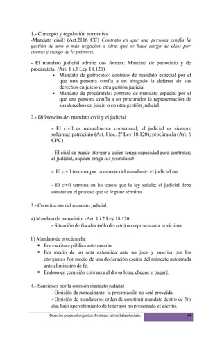 1.- Concepto y regulación normativa
-Mandato civil: (Art.2116 CC) Contrato en que una persona confía la
gestión de uno o más negocios a otra, que se hace cargo de ellos por
cuenta y riesgo de la primera.

- El mandato judicial admite dos formas: Mandato de patrocinio y de
procúratela. (Art. 1 i.3 Ley 18.120)
           Mandato de patrocinio: contrato de mandato especial por el
              que una persona confía a un abogado la defensa de sus
              derechos en juicio u otra gestión judicial
           Mandato de procúratela: contrato de mandato especial por el
              que una persona confía a un procurador la representación de
              sus derechos en juicio o en otra gestión judicial.

2.- Diferencias del mandato civil y el judicial

          - El civil es naturalmente consensual; el judicial es siempre
          solemne: patrocinio (Art. l inc. 2º Ley 18.120); procúratela (Art. 6
          CPC)

          - El civil se puede otorgar a quien tenga capacidad para contratar;
          el judicial, a quien tenga ius postulandi

          -. El civil termina por la muerte del mandante, el judicial no.

          - El civil termina en los casos que la ley señale; el judicial debe
          constar en el proceso que se le pone término.

3.- Constitución del mandato judicial.

a) Mandato de patrocinio: -Art. 1 i.2 Ley 18.120
         - Situación de fiscales (sólo decreto) no representan a la víctima.

b) Mandato de procúratela:
    Por escritura pública ante notario
    Por medio de un acta extendida ante un juez y suscrita por los
     otorgantes Por medio de una declaración escrita del mándate autorizada
     ante el ministro de fe.
    Endoso en comisión cobranza al dorso letra, cheque o pagaré.

4.- Sanciones por la omisión mandato judicial
          - Omisión de patrocinante: la presentación no será proveída.
          - Omisión de mandatario: orden de constituir mandato dentro de 3ro
          día, bajo apercibimiento de tener por no presentado el escrito.
         Derecho procesal orgánico. Profesor Jaime Salas Astraín.              44
 