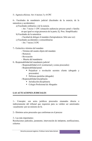 5.- Agencia oficiosa: Art. 6 incisos 3 y 4 CPC

6.- Facultades de mandatario judicial (facultades de la esencia, de la
naturaleza y accidentales)
    a) Facultades ordinarias o de la esencia.
          - Art. 7 inciso 1 CPC (situación audiencias proceso penal o familia
          en que igual se exige presencia de la parte; Ej. Proc. Simplificado)
    b) Facultades de la naturaleza
          - Facultad de delegar el mandato (Jurisprudencia: Sólo una vez)
    c) Facultades accidentales o extraordinarias
          - Art. 7 inciso 2 CPC

7.- Extinción o término del mandato
          - Término del asunto objeto del mandato
          - Renuncia
          - Revocación
          - Muerte del mandatario
8.- Responsabilidad del mandatario judicial
          - Responsabilidad civil: (contractual y costas procesales)
          - Responsabilidad penal:
                 Perjudicar o revelación secretos cliente (abogado y
                   procurador)
                 Defensas paralelas (abogado)
          - Responsabilidad disciplinaria
                 Jurisdicción disciplinaria
                 Colegio Profesional de Abogados


LAS ACTUACIONES JUDICIALES


1.- Concepto: son actos jurídicos procesales emanados directa o
indirectamente del tribunal que requieren para su validez ser autorizados
-usualmente- por un ministro de fe.

2.- Distintos actos procesales que conforman en el proceso

3.- Las más importantes:
Resoluciones judiciales, juramento, intervención de intérprete, notificaciones,
exhortos


         Derecho procesal orgánico. Profesor Jaime Salas Astraín.            45
 