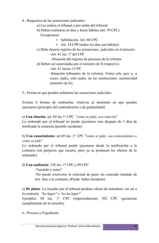 4.- Requisitos de las actuaciones judiciales:
          a) Las realiza el tribunal o por orden del tribunal
          b) Deben realizarse en días y horas hábiles (art. 59 CPC)
             Excepciones:
                          habilitación. Art. 60 CPC
                          Art. 14 CPP (todos los días son hábiles)
          c) Debe dejarse registro de las actuaciones judiciales en el proceso
                    -Art. 61 inc. 1º del CPC
                    - Situación del registro de procesos de la reforma
          d) Deben ser autorizadas por el ministro de fe respectivo
                    -Art. 61 inciso 3 CPC
                    -Situación tribunales de la reforma. Firma solo juez y, a
                    veces, nadie, solo audio, de las resoluciones: autenticidad
                    (ministro de fe).

5.- Forma en que pueden ordenarse las actuaciones judiciales.

Existen 4 formas de ordenarlas: relativas al momento en que pueden
ejecutarse (principio del contradictorio y de gradualidad)

a) Con citación: art. 69 inc 1° CPC "como se pide, con citación"
Lo ordenado por el tribunal no puede ejecutarse sino después de 3 días de
notificada la contraria (posible incidente)

b) Con conocimiento: art.69 inc. 2° CPC "como se pide, con conocimiento o
como se pide"
Lo ordenado por el tribunal puede ejecutarse desde la notificación a la
contraria (sin perjuicio que recurra, pero ya se producen los efectos de lo
ordenado)

d) Con audiencia: 336 inc. 1º CPC y 89 CPC
        -"traslado y autos"
        -No puede resolverse la solicitud de parte sin conceder traslado de
        tres días a la contraria. (Puede haber incidente)

e) De plano: Lo resuelto por el tribunal produce efecto de inmediato, sin oír a
la contraria. "ha lugar" o "no ha lugar"
Ejemplos: 84 inc. 1º CPC (improcedencia); 302 CPC (garantizar
cumplimiento de lo resuelto)

6.- Proceso y Expediente.


         Derecho procesal orgánico. Profesor Jaime Salas Astraín.            46
 