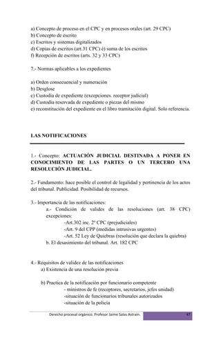 a) Concepto de proceso en el CPC y en procesos orales (art. 29 CPC)
b) Concepto de escrito
c) Escritos y sistemas digitalizados
d) Copias de escritos (art.31 CPC) é) suma de los escritos
f) Recepción de escritos (arts. 32 y 33 CPC)

7.- Normas aplicables a los expedientes

a) Orden consecuencial y numeración
b) Desglose
c) Custodia de expediente (excepciones. receptor judicial)
d) Custodia reservada de expediente o piezas del mismo
e) reconstitución del expediente en el libro tramitación digital. Solo referencia.




LAS NOTIFICACIONES


1.- Concepto: ACTUACIÓN JUDICIAL DESTINADA A PONER EN
CONOCIMIENTO DE LAS PARTES O UN TERCERO UNA
RESOLUCIÓN JUDICIAL.

2.- Fundamento: hace posible el control de legalidad y pertinencia de los actos
del tribunal. Publicidad. Posibilidad de recursos.

3.- Importancia de las notificaciones:
       a.- Condición de valides de las resoluciones (art. 38 CPC)
       excepciones:
                -Art.302 inc. 2º CPC (prejudiciales)
                -Art. 9 del CPP (medidas intrusivas urgentes)
                -Art. 52 Ley de Quiebras (resolución que declara la quiebra)
       b. El desasimiento del tribunal. Art. 182 CPC


4.- Requisitos de validez de las notificaciones
     a) Existencia de una resolución previa

     b) Practica de la notificación por funcionario competente
                 - ministros de fe (receptores, secretarios, jefes unidad)
                 -situación de funcionarios tribunales autorizados
                 -situación de la policía

         Derecho procesal orgánico. Profesor Jaime Salas Astraín.               47
 
