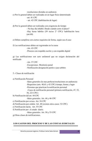 -resoluciones dictadas en audiencia
c) Por lo general deben ser realizadas en un lugar físico determinado
                 -art. 41 CPC
                 - art. 42 CPC (habilitación de lugar)

d) Por lo general deben ser realizadas con exigencias de tiempo
                 - No hay día inhábil. Desde cuándo corre el plazo?
                 -Hay horas hábiles (59 inciso 2° CPC)/ habilitación hora
                 (art.60)

e) Deben cumplirse con ciertos requisitos de forma, según sea el caso

f) Las notificaciones deben ser registradas en la causa
                 -Art. 43 CPC
                 -Proceso con respaldo escrito y con respaldo digital

g) Las notificaciones son acto unilateral que no exigen declaración del
notificado
               -Art. 57 CPC
               -Excepciones. Monitorio penal
               -Notificación designación perito o juez arbitro

5.- Clases de notificación

a) Notificación Personal
                 -Ideas generales (la mas perfecta/resoluciones en audiencia)
                 -Requisitos (arts. 40,41 y 42 CPC) tiempo, forma y lugar
                 -Personas que practican la notificación personal
                  -Casos de notificación personal (primera notificación, 47, 52,
                 56, 221 CPC)
b) Notificación del art. 44 CPC
                 -Ideas generales. Art. 44 y 46 CPC
c) Notificación por avisos. Art. 54 CPC
d) Notificación por cédula: Art. 48 (existen otros casos: 52 CPC)
e) Notificación tácita. Art. 55 CPC
f) Notificación por el estado diario.
                 -Ideas generales. Art. 50 y 53 CPC
g) Otras clases de notificaciones.


LOS GASTOS DEL PROCESO Y DE LAS COSTAS JUDICIALES


         Derecho procesal orgánico. Profesor Jaime Salas Astraín.             48
 