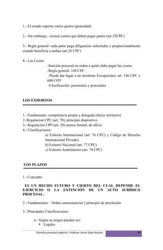1.- El estado soporta varios gastos (gratuidad)

2.- Sin embargo, existen costos que deben pagar partes (art.25CPC)

3.- Regla general: cada parte paga diligencias solicitadas y proporcionalmente
cuando beneficia a ambas (art.26 CPC)

4.- Las Costas
                  -Sanción procesal en orden a quién debe pagar las costas
                  -Regla general. 144 CPC
                   -Puede dar lugar a un incidente Excepciones: art. 146 CPC y
                  600 COT
                   -Clasificación: personales y procesales


LOS EXHORTOS


1.- Fundamento: competencia propia y delegada (factor territorio)
2.-Regulacion CPC (art. 70); principio dispositivo
3.- Regulación CPP (art. 20) menos formal; de oficio
4.- Clasificaciones:
                a) Exhorto Internacional (art. 76 CPC) y Código de Derecho
                Internacional Privado)
                b) Exhorto Nacional (art. 77 CPC)
                c) Exhorto Ambulatorio (art. 74 CPC)


LOS PLAZOS


1.- Concepto:

 ES UN HECHO FUTURO Y CIERTO DEL CUAL DEPENDE EL
EJERCICIO O LA EXTINCIÓN DE UN ACTO JURÍDICO
PROCESAL.

2.- Fundamentos: Orden consecuencial y principio de preclusión

3.- Principales Clasificaciones:

       a.- Según su origen pueden ser:
            Legales

         Derecho procesal orgánico. Profesor Jaime Salas Astraín.           49
 