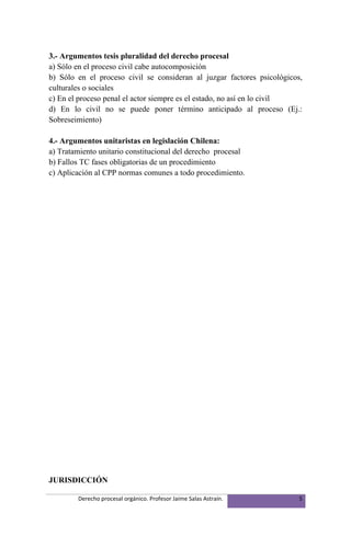 3.- Argumentos tesis pluralidad del derecho procesal
a) Sólo en el proceso civil cabe autocomposición
b) Sólo en el proceso civil se consideran al juzgar factores psicológicos,
culturales o sociales
c) En el proceso penal el actor siempre es el estado, no así en lo civil
d) En lo civil no se puede poner término anticipado al proceso (Ej.:
Sobreseimiento)

4.- Argumentos unitaristas en legislación Chilena:
a) Tratamiento unitario constitucional del derecho procesal
b) Fallos TC fases obligatorias de un procedimiento
c) Aplicación al CPP normas comunes a todo procedimiento.




JURISDICCIÓN

        Derecho procesal orgánico. Profesor Jaime Salas Astraín.         5
 