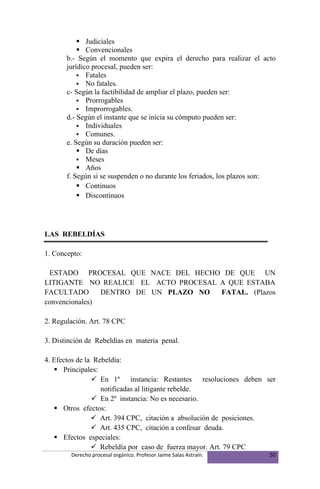  Judiciales
            Convencionales
       b.- Según el momento que expira el derecho para realizar el acto
       jurídico procesal, pueden ser:
            Fatales
            No fatales.
       c- Según la factibilidad de ampliar el plazo, pueden ser:
            Prorrogables
            Improrrogables.
       d.- Según el instante que se inicia su cómputo pueden ser:
            Individuales
            Comunes.
       e. Según su duración pueden ser:
            De días
            Meses
            Años
       f. Según si se suspenden o no durante los feriados, los plazos son:
            Continuos
            Discontinuos




LAS REBELDÍAS

1. Concepto:

 ESTADO PROCESAL QUE NACE DEL HECHO DE QUE UN
LITIGANTE NO REALICE EL ACTO PROCESAL A QUE ESTABA
FACULTADO       DENTRO DE UN PLAZO NO FATAL. (Plazos
convencionales)

2. Regulación. Art. 78 CPC

3. Distinción de Rebeldías en materia penal.

4. Efectos de la Rebeldía:
    Principales:
                 En 1º instancia: Restantes resoluciones deben ser
                   notificadas al litigante rebelde.
                 En 2º instancia: No es necesario.
    Otros efectos:
                 Art. 394 CPC, citación a absolución de posiciones.
                 Art. 435 CPC, citación a confesar deuda.
    Efectos especiales:
                 Rebeldía por caso de fuerza mayor. Art. 79 CPC
        Derecho procesal orgánico. Profesor Jaime Salas Astraín.        50
 
