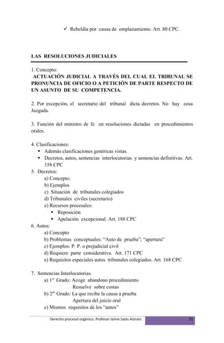  Rebeldía por causa de emplazamiento. Art. 80 CPC.




LAS RESOLUCIONES JUDICIALES

1. Concepto:
 ACTUACIÓN JUDICIAL A TRAVÉS DEL CUAL EL TRIBUNAL SE
PRONUNCIA DE OFICIO O A PETICIÓN DE PARTE RESPECTO DE
UN ASUNTO DE SU COMPETENCIA.

2. Por excepción, el secretario del tribunal dicta decretos. No hay cosa
Juzgada.

3. Función del ministro de fe en resoluciones dictadas en procedimientos
orales.

4. Clasificaciones:
    Además clasificaciones genéricas vistas.
    Decretos, autos, sentencias interlocutorias y sentencias definitivas. Art.
      158 CPC
5. Decretos:
      a) Concepto.
      b) Ejemplos
      c) Situación de tribunales colegiados
      d) Tribunales civiles (secretario)
      e) Recursos procesales:
           Reposición
           Apelación excepcional. Art. 188 CPC
6. Autos:
      a) Concepto
      b) Problemas conceptuales: “Auto de prueba”; “apertura”
      c) Ejemplos: P. P. o prejudicial civil
      d) Requiere parte considerativa. Art. 171 CPC
      e) Requisitos especiales autos tribunales colegiados. Art. 168 CPC

7. Sentencias Interlocutorias.
      a) 1er Grado: Acoge abandono procedimiento
                    Resuelve sobre costas
          do
      b) 2 Grado: La que recibe la causa a prueba
                    Apertura del juicio oral
      c) Mismos requisitos de los “autos”

         Derecho procesal orgánico. Profesor Jaime Salas Astraín.            51
 