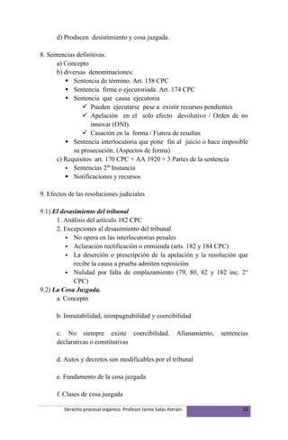 d) Producen desistimiento y cosa juzgada.

8. Sentencias definitivas.
      a) Concepto
      b) diversas denominaciones:
          Sentencia de término. Art. 158 CPC
          Sentencia firme o ejecutoriada. Art. 174 CPC
          Sentencia que causa ejecutoria
                 Pueden ejecutarse pese a existir recursos pendientes
                 Apelación en el solo efecto devolutivo / Orden de no
                   innovar (ONI).
                 Casación en la forma / Fianza de resultas
          Sentencia interlocutoria que pone fin al juicio o hace imposible
             su prosecución. (Aspectos de forma)
      c) Requisitos art. 170 CPC + AA 1920 + 3 Partes de la sentencia
                           da
          Sentencias 2 Instancia
          Notificaciones y recursos

9. Efectos de las resoluciones judiciales

9.1) El desasimiento del tribunal
      1. Análisis del artículo 182 CPC
      2. Excepciones al desasimiento del tribunal
           No opera en las interlocutorias penales
           Aclaración rectificación o enmienda (arts. 182 y 184 CPC)
           La deserción o prescripción de la apelación y la resolución que
             recibe la causa a prueba admiten reposición
           Nulidad por falta de emplazamiento (79, 80, 82 y 182 inc. 2°
             CPC)
9.2) La Cosa Juzgada.
      a. Concepto

      b. Inmutabilidad, inimpugnabilidad y coercibilidad

      c. No siempre existe coercibilidad.                    Allanamiento,   sentencias
      declarativas o constitutivas

      d. Autos y decretos son modificables por el tribunal

      e. Fundamento de la cosa juzgada

      f. Clases de cosa juzgada

         Derecho procesal orgánico. Profesor Jaime Salas Astraín.                    52
 