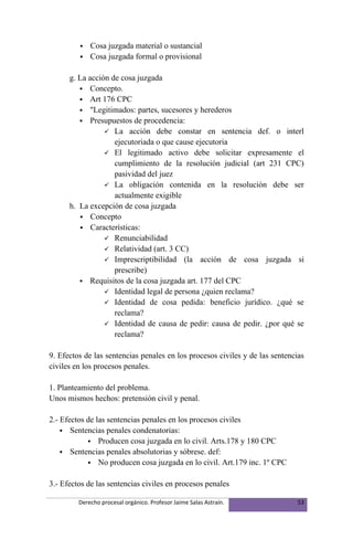    Cosa juzgada material o sustancial
            Cosa juzgada formal o provisional

      g. La acción de cosa juzgada
          Concepto.
          Art 176 CPC
          "Legitimados: partes, sucesores y herederos
          Presupuestos de procedencia:
                  La acción debe constar en sentencia def. o interl
                    ejecutoriada o que cause ejecutoria
                  El legitimado activo debe solicitar expresamente el
                    cumplimiento de la resolución judicial (art 231 CPC)
                    pasividad del juez
                  La obligación contenida en la resolución debe ser
                    actualmente exigible
      h. La excepción de cosa juzgada
          Concepto
          Características:
                  Renunciabilidad
                  Relatividad (art. 3 CC)
                  Imprescriptibilidad (la acción de cosa juzgada si
                    prescribe)
          Requisitos de la cosa juzgada art. 177 del CPC
                  Identidad legal de persona ¿quien reclama?
                  Identidad de cosa pedida: beneficio jurídico. ¿qué se
                    reclama?
                  Identidad de causa de pedir: causa de pedir. ¿por qué se
                    reclama?

9. Efectos de las sentencias penales en los procesos civiles y de las sentencias
civiles en los procesos penales.

1. Planteamiento del problema.
Unos mismos hechos: pretensión civil y penal.

2.- Efectos de las sentencias penales en los procesos civiles
     Sentencias penales condenatorias:
             Producen cosa juzgada en lo civil. Arts.178 y 180 CPC
     Sentencias penales absolutorias y sóbrese. def:
             No producen cosa juzgada en lo civil. Art.179 inc. 1º CPC


3.- Efectos de las sentencias civiles en procesos penales

         Derecho procesal orgánico. Profesor Jaime Salas Astraín.             53
 