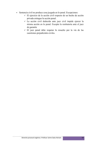    Sentencia civil no produce cosa juzgada en lo penal. Excepciones:
          El ejercicio de la acción civil respecto de un hecho de acción
            privada extingue la acción penal.
          La acción civil deducida ante juez civil impide ejercer la
            misma acción en lo penal. Excepto la restitutoria ante el juez
            de garantía
          El juez penal debe respetar lo resuelto por la vía de las
            cuestiones prejudiciales civiles.




      Derecho procesal orgánico. Profesor Jaime Salas Astraín.          54
 