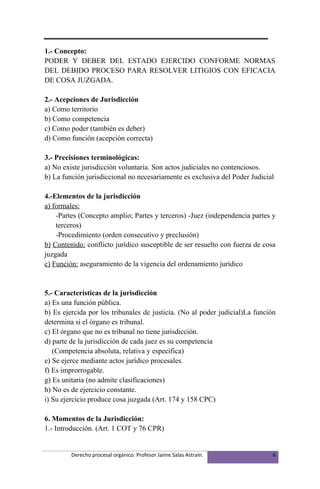 1.- Concepto:
PODER Y DEBER DEL ESTADO EJERCIDO CONFORME NORMAS
DEL DEBIDO PROCESO PARA RESOLVER LITIGIOS CON EFICACIA
DE COSA JUZGADA.

2.- Acepciones de Jurisdicción
a) Como territorio
b) Como competencia
c) Como poder (también es deber)
d) Como función (acepción correcta)

3.- Precisiones terminológicas:
a) No existe jurisdicción voluntaria. Son actos judiciales no contenciosos.
b) La función jurisdiccional no necesariamente es exclusiva del Poder Judicial

4.-Elementos de la jurisdicción
a) formales:
    -Partes (Concepto amplio; Partes y terceros) -Juez (independencia partes y
    terceros)
    -Procedimiento (orden consecutivo y preclusión)
b) Contenido: conflicto jurídico susceptible de ser resuelto con fuerza de cosa
juzgada
c) Función: aseguramiento de la vigencia del ordenamiento jurídico


5.- Características de la jurisdicción
a) Es una función pública.
b) Es ejercida por los tribunales de justicia. (No al poder judicial)La función
determina si el órgano es tribunal.
c) El órgano que no es tribunal no tiene jurisdicción.
d) parte de la jurisdicción de cada juez es su competencia
   (Competencia absoluta, relativa y específica)
e) Se ejerce mediante actos jurídico procesales.
f) Es improrrogable.
g) Es unitaria (no admite clasificaciones)
h) No es de ejercicio constante.
i) Su ejercicio produce cosa juzgada (Art. 174 y 158 CPC)

6. Momentos de la Jurisdicción:
1.- Introducción. (Art. 1 COT y 76 CPR)


         Derecho procesal orgánico. Profesor Jaime Salas Astraín.             6
 
