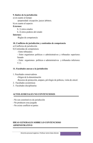 9. limites de la jurisdicción
a) en cuanto al tiempo
      -perpetuidad: excepción: jueces árbitros.
b) en cuanto al espacio:
Externos:
      b. 1) otros estados
      b. 2) otros poderes del estado
Internos:
      -Reglas de competencia

10. Conflictos de jurisdicción y contiendas de competencia
a) Conflictos de jurisdicción
b) Contiendas de competencia
     - Entre tribunales:
     - Entre organismos políticos o administrativos y tribunales superiores:
     Senado
     - Entre organismos políticos o administrativos y tribunales inferiores:
     T. C.

11. Facultades anexas a la jurisdicción

1. Facultades conservadoras
     -Origen de la denominación
     -Recurso de protección, amparo, privilegio de pobreza, visita de cárcel.
2. Facultades económicas
3. Facultades disciplinarías


ACTOS JUDICIALES NO CONTENCIOSOS

- No son constitutivos de jurisdicción
- No producen cosa juzgada
- No existe conflicto ni partes




IDEAS GENERALES SOBRE LO CONTENCIOSO
ADMINISTRATIVO


         Derecho procesal orgánico. Profesor Jaime Salas Astraín.               8
 