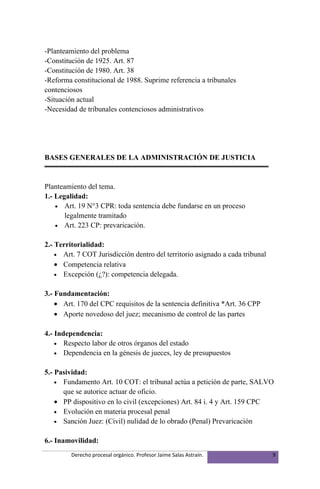 -Planteamiento del problema
-Constitución de 1925. Art. 87
-Constitución de 1980. Art. 38
-Reforma constitucional de 1988. Suprime referencia a tribunales
contenciosos
-Situación actual
-Necesidad de tribunales contenciosos administrativos




BASES GENERALES DE LA ADMINISTRACIÓN DE JUSTICIA


Planteamiento del tema.
1.- Legalidad:
    • Art. 19 N°3 CPR: toda sentencia debe fundarse en un proceso
       legalmente tramitado
    • Art. 223 CP: prevaricación.


2.- Territorialidad:
    • Art. 7 COT Jurisdicción dentro del territorio asignado a cada tribunal
    • Competencia relativa
    • Excepción (¿?): competencia delegada.


3.- Fundamentación:
    • Art. 170 del CPC requisitos de la sentencia definitiva *Art. 36 CPP
    • Aporte novedoso del juez; mecanismo de control de las partes

4.- Independencia:
    • Respecto labor de otros órganos del estado
    • Dependencia en la génesis de jueces, ley de presupuestos


5.- Pasividad:
    • Fundamento Art. 10 COT: el tribunal actúa a petición de parte, SALVO
      que se autorice actuar de oficio.
    • PP dispositivo en lo civil (excepciones) Art. 84 i. 4 y Art. 159 CPC
    • Evolución en materia procesal penal
    • Sanción Juez: (Civil) nulidad de lo obrado (Penal) Prevaricación


6.- Inamovilidad:
         Derecho procesal orgánico. Profesor Jaime Salas Astraín.              9
 