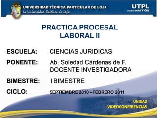 1
ESCUELA: CIENCIAS JURIDICAS
PONENTE: Ab. Soledad Cárdenas de F.
DOCENTE INVESTIGADORA
BIMESTRE: I BIMESTRE
CICLO: SEPTIEMBRE 2010 –FEBRERO 2011
PRACTICA PROCESAL
LABORAL II
 
