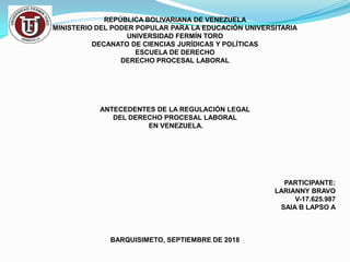 REPÚBLICA BOLIVARIANA DE VENEZUELA
MINISTERIO DEL PODER POPULAR PARA LA EDUCACIÓN UNIVERSITARIA
UNIVERSIDAD FERMÍN TORO
DECANATO DE CIENCIAS JURÍDICAS Y POLÍTICAS
ESCUELA DE DERECHO
DERECHO PROCESAL LABORAL
ANTECEDENTES DE LA REGULACIÓN LEGAL
DEL DERECHO PROCESAL LABORAL
EN VENEZUELA.
PARTICIPANTE:
LARIANNY BRAVO
V-17.625.987
SAIA B LAPSO A
BARQUISIMETO, SEPTIEMBRE DE 2018
 