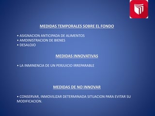 MEDIDAS TEMPORALES SOBRE EL FONDO
• ASIGNACION ANTICIPADA DE ALIMENTOS
• AMDINISTRACION DE BIENES
• DESALOJO
MEDIDAS INNOVATIVAS
• LA INMINENCIA DE UN PERJUICIO IRREPARABLE
MEDIDAS DE NO INNOVAR
• CONSERVAR, INMOVILIZAR DETERMINADA SITUACION PARA EVITAR SU
MODIFICACION.
 