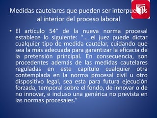 Medidas cautelares que pueden ser interpuestas
al interior del proceso laboral
• El artículo 54° de la nueva norma procesal
establece lo siguiente: “… el juez puede dictar
cualquier tipo de medida cautelar, cuidando que
sea la más adecuada para garantizar la eficacia de
la pretensión principal. En consecuencia, son
procedentes además de las medidas cautelares
reguladas en este capítulo cualquier otra
contemplada en la norma procesal civil u otro
dispositivo legal, sea esta para futura ejecución
forzada, temporal sobre el fondo, de innovar o de
no innovar, e incluso una genérica no prevista en
las normas procesales.”
 