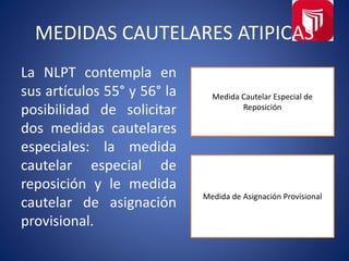 MEDIDAS CAUTELARES ATIPICAS
La NLPT contempla en
sus artículos 55° y 56° la
posibilidad de solicitar
dos medidas cautelares
especiales: la medida
cautelar especial de
reposición y le medida
cautelar de asignación
provisional.
Medida Cautelar Especial de
Reposición
Medida de Asignación Provisional
 
