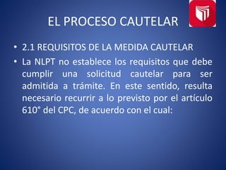 EL PROCESO CAUTELAR
• 2.1 REQUISITOS DE LA MEDIDA CAUTELAR
• La NLPT no establece los requisitos que debe
cumplir una solicitud cautelar para ser
admitida a trámite. En este sentido, resulta
necesario recurrir a lo previsto por el artículo
610° del CPC, de acuerdo con el cual:
 