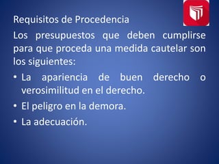 Requisitos de Procedencia
Los presupuestos que deben cumplirse
para que proceda una medida cautelar son
los siguientes:
• La apariencia de buen derecho o
verosimilitud en el derecho.
• El peligro en la demora.
• La adecuación.
 
