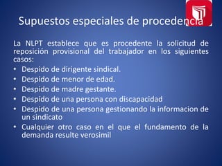 Supuestos especiales de procedencia
La NLPT establece que es procedente la solicitud de
reposición provisional del trabajador en los siguientes
casos:
• Despido de dirigente sindical.
• Despido de menor de edad.
• Despido de madre gestante.
• Despido de una persona con discapacidad
• Despido de una persona gestionando la informacion de
un sindicato
• Cualquier otro caso en el que el fundamento de la
demanda resulte verosimil
 
