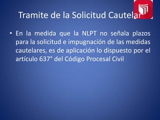 Tramite de la Solicitud Cautelar
• En la medida que la NLPT no señala plazos
para la solicitud e impugnación de las medidas
cautelares, es de aplicación lo dispuesto por el
artículo 637° del Código Procesal Civil
 