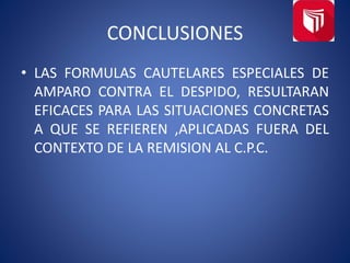 CONCLUSIONES
• LAS FORMULAS CAUTELARES ESPECIALES DE
AMPARO CONTRA EL DESPIDO, RESULTARAN
EFICACES PARA LAS SITUACIONES CONCRETAS
A QUE SE REFIEREN ,APLICADAS FUERA DEL
CONTEXTO DE LA REMISION AL C.P.C.
 