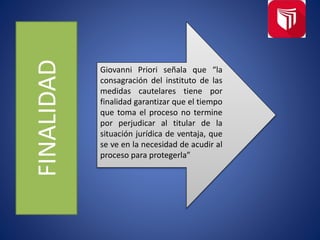FINALIDAD
Giovanni Priori señala que “la
consagración del instituto de las
medidas cautelares tiene por
finalidad garantizar que el tiempo
que toma el proceso no termine
por perjudicar al titular de la
situación jurídica de ventaja, que
se ve en la necesidad de acudir al
proceso para protegerla”
 