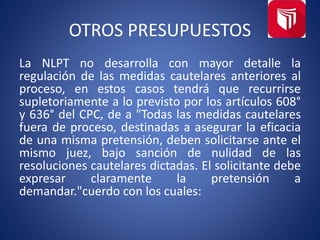 OTROS PRESUPUESTOS
La NLPT no desarrolla con mayor detalle la
regulación de las medidas cautelares anteriores al
proceso, en estos casos tendrá que recurrirse
supletoriamente a lo previsto por los artículos 608°
y 636° del CPC, de a "Todas las medidas cautelares
fuera de proceso, destinadas a asegurar la eficacia
de una misma pretensión, deben solicitarse ante el
mismo juez, bajo sanción de nulidad de las
resoluciones cautelares dictadas. El solicitante debe
expresar claramente la pretensión a
demandar."cuerdo con los cuales:
 