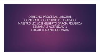 DERECHO PROCESAL LABORAL
CONTRATO COLECTIVO DE TRABAJO
MAESTRO LIC. JOSE GILBERTO GARCIA FIGUEROA
SEMANA 2 ACTIVIDAD 1
EDGAR LOZANO GUEVARA
 